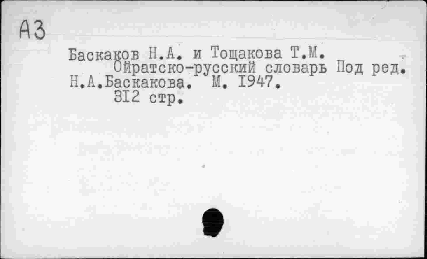 ﻿A3
Баскаков Н.А. и Тощакова Т.М.
Ойратско-русский словарь Под род. Н.А.Баскакова. М. 1947.
312 стр.